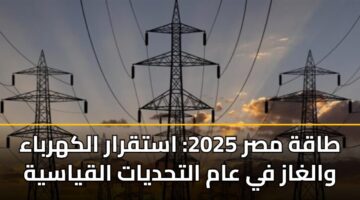 طاقة مصر 2025: استقرار الكهرباء والغاز في عام التحديات القياسية