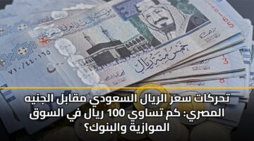 تحركات سعر الريال السعودي مقابل الجنيه المصري: كم تساوي 100 ريال في السوق الموازية والبنوك؟