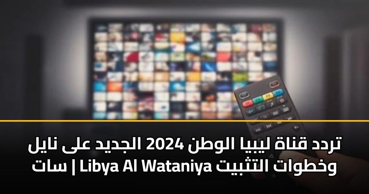 تردد قناة ليبيا الوطن 2024 الجديد على نايل سات | Libya Al Wataniya وخطوات التثبيت
