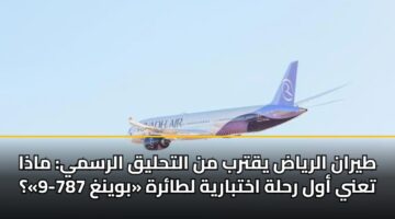طيران الرياض يقترب من التحليق الرسمي: ماذا تعني أول رحلة اختبارية لطائرة «بوينغ 787-9»؟