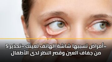 5 أمراض تسببها شاشة الهاتف لعينك «تحذير» من جفاف العين وقصر النظر لدى الأطفال