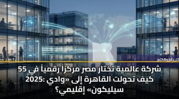 55 شركة عالمية تختار مصر مركزاً رقمياً في 2025: كيف تحولت القاهرة إلى «وادي سيليكون» إقليمي؟