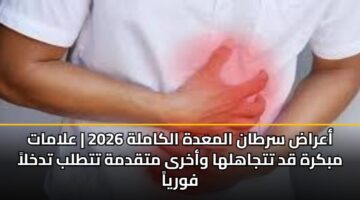 أعراض سرطان المعدة الكاملة 2026 | علامات مبكرة قد تتجاهلها وأخرى متقدمة تتطلب تدخلاً فورياً