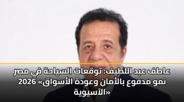 عاطف عبد اللطيف: توقعات السياحة في مصر 2026 «نمو مدفوع بالأمان وعودة الأسواق الآسيوية»