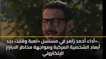 أداء أحمد زاهر في مسلسل «لعبة وقلبت بجد».. أبعاد الشخصية المركبة ومواجهة مخاطر الابتزاز الإلكتروني