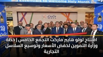 افتتاح لولو هايبر ماركت التجمع الخامس | خطة وزارة التموين لخفض الأسعار وتوسيع السلاسل التجارية