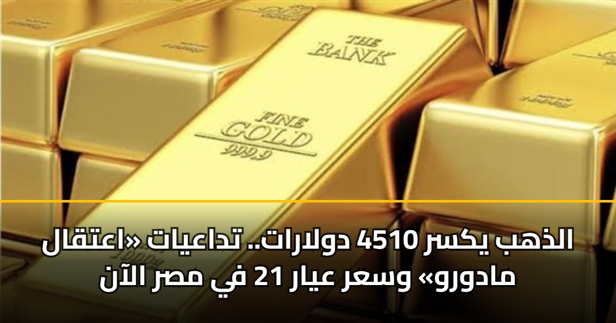 الذهب يكسر 4510 دولارات.. تداعيات «اعتقال مادورو» وسعر عيار 21 في مصر الآن