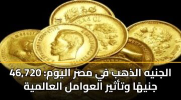 الجنيه الذهب في مصر اليوم: 46,720 جنيهًا وتأثير العوامل العالمية
