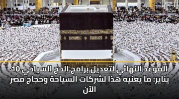 الموعد النهائي لتعديل برامج الحج السياحي 10 يناير: ما يعنيه هذا لشركات السياحة وحجاج مصر الآن