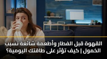 القهوة قبل الفطار وأطعمة شائعة تسبب الخمول | كيف تؤثر على طاقتك اليومية؟