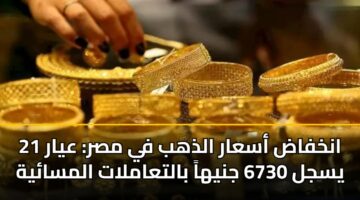 انخفاض أسعار الذهب في مصر: عيار 21 يسجل 6730 جنيهاً بالتعاملات المسائية