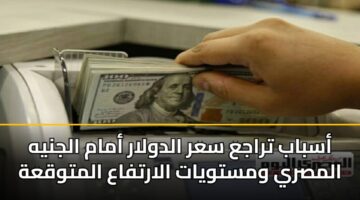 أسباب تراجع سعر الدولار أمام الجنيه المصري ومستويات الارتفاع المتوقعة