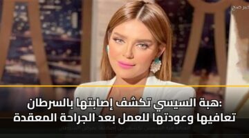 هبة السيسي تكشف إصابتها بالسرطان: تعافيها وعودتها للعمل بعد الجراحة المعقدة
