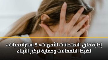 «إدارة قلق الامتحانات للأمهات» 5 استراتيجيات لضبط الانفعالات وحماية تركيز الأبناء