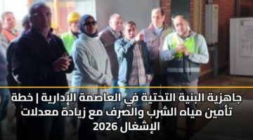 جاهزية البنية التحتية في العاصمة الإدارية | خطة تأمين مياه الشرب والصرف مع زيادة معدلات الإشغال 2026