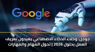 جوجل: وكلاء الذكاء الاصطناعي يعيدون تعريف العمل بحلول 2026 | تحول المهام والمهارات