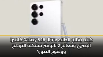 كاميرا Galaxy S26 Ultra: كيف يعالج الطلاء البصري ومعالج 2 نانومتر مشكلة التوهج ووضوح الصور؟