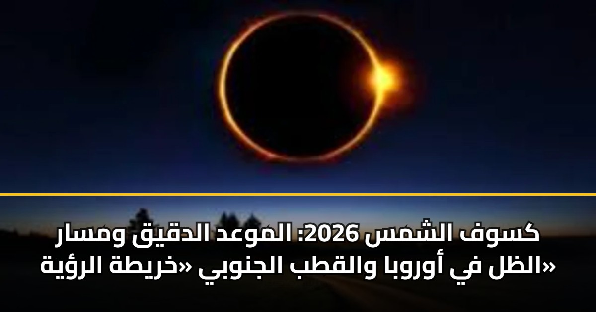 كسوف الشمس 2026: الموعد الدقيق ومسار الظل في أوروبا والقطب الجنوبي «خريطة الرؤية»