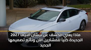 ماذا يعني الكشف عن نيسان ألتيما 2027 الجديدة كلياً للمشترين الآن وتأثير تصميمها الجديد