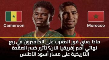 ماذا يعني فوز المغرب على الكاميرون في ربع نهائي أمم إفريقيا الآن؟ تأثير كسر العقدة التاريخية على مسار أسود الأطلس