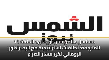 مسلسل «المؤسس أورهان» الحلقة 11 المترجمة: تحالفات استراتيجية مع الإمبراطور الروماني تغير مسار الصراع