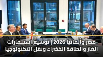مصر وألمانيا 2026 | توسيع استثمارات الغاز والطاقة الخضراء ونقل التكنولوجيا