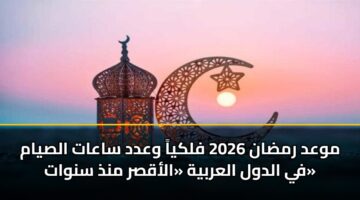 موعد رمضان 2026 فلكياً وعدد ساعات الصيام في الدول العربية «الأقصر منذ سنوات»