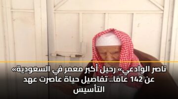 «ناصر الوادعي» رحيل أكبر معمر في السعودية عن 142 عامًا.. تفاصيل حياة عاصرت عهد التأسيس