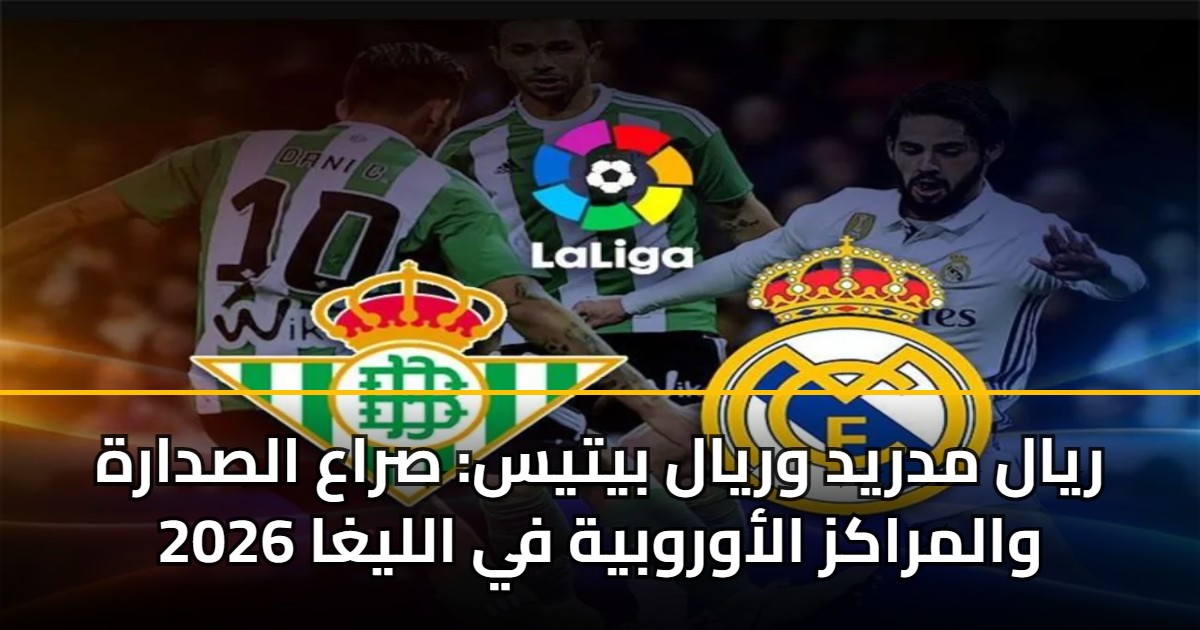 ريال مدريد وريال بيتيس: صراع الصدارة والمراكز الأوروبية في الليغا 2026