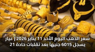 سعر الذهب اليوم الأحد 11 يناير 2026 | عيار 21 يسجل 6015 جنيهاً بعد تقلبات حادة