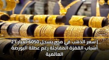 سعر الذهب في مصر يسجل 6050 لعيار 21 | أسباب القفزة المفاجئة رغم عطلة البورصة العالمية