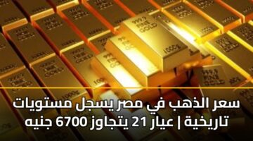 سعر الذهب في مصر يسجل مستويات تاريخية | عيار 21 يتجاوز 6700 جنيه