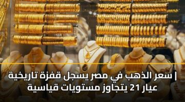 سعر الذهب في مصر يسجل قفزة تاريخية | عيار 21 يتجاوز مستويات قياسية