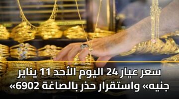 سعر عيار 24 اليوم الأحد 11 يناير «6902 جنيه» واستقرار حذر بالصاغة