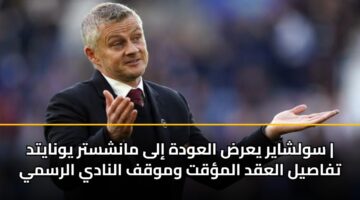 سولشاير يعرض العودة إلى مانشستر يونايتد | تفاصيل العقد المؤقت وموقف النادي الرسمي