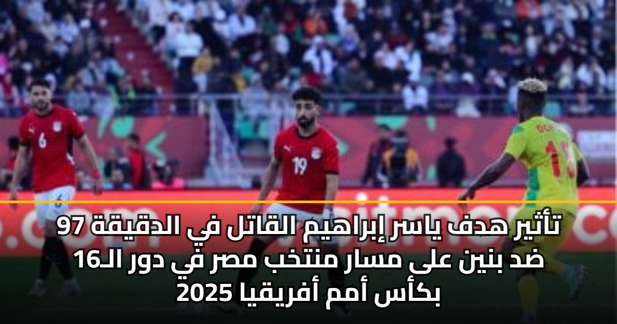 تأثير هدف ياسر إبراهيم القاتل في الدقيقة 97 ضد بنين على مسار منتخب مصر في دور الـ16 بكأس أمم أفريقيا 2025