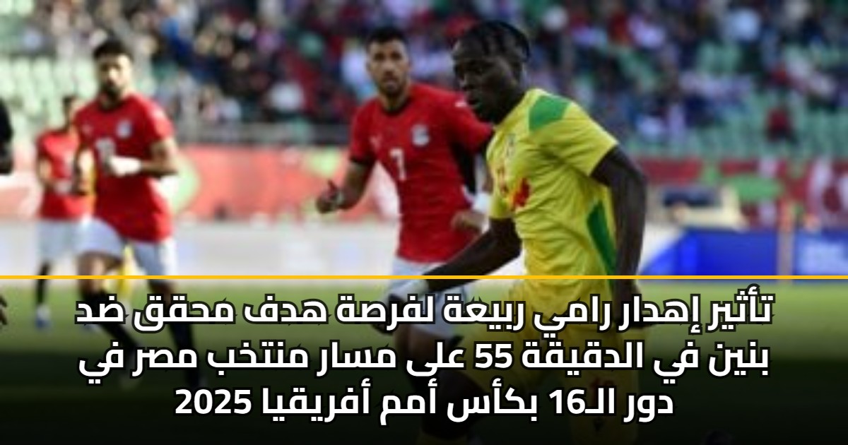 تأثير إهدار رامي ربيعة لفرصة هدف محقق ضد بنين في الدقيقة 55 على مسار منتخب مصر في دور الـ16 بكأس أمم أفريقيا 2025