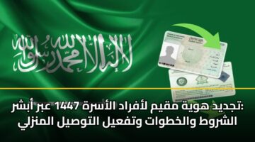 تجديد هوية مقيم لأفراد الأسرة 1447 عبر أبشر: الشروط والخطوات وتفعيل التوصيل المنزلي