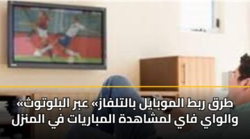«طرق ربط الموبايل بالتلفاز» عبر البلوتوث والواي فاي لمشاهدة المباريات في المنزل
