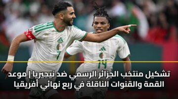 تشكيل منتخب الجزائر الرسمي ضد نيجيريا | موعد القمة والقنوات الناقلة في ربع نهائي أفريقيا