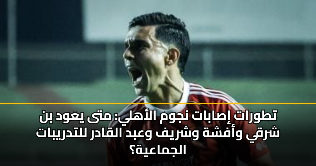 تطورات إصابات نجوم الأهلي: متى يعود بن شرقي وأفشة وشريف وعبد القادر للتدريبات الجماعية؟
