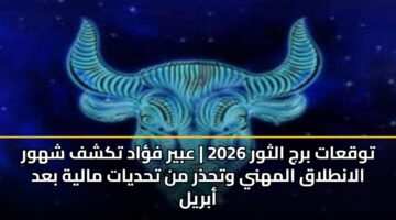 توقعات برج الثور 2026 | عبير فؤاد تكشف شهور الانطلاق المهني وتحذر من تحديات مالية بعد أبريل
