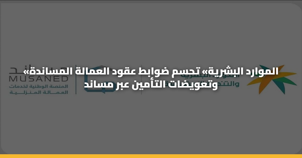 «الموارد البشرية» تحسم ضوابط عقود العمالة المساندة وتعويضات التأمين عبر مساند