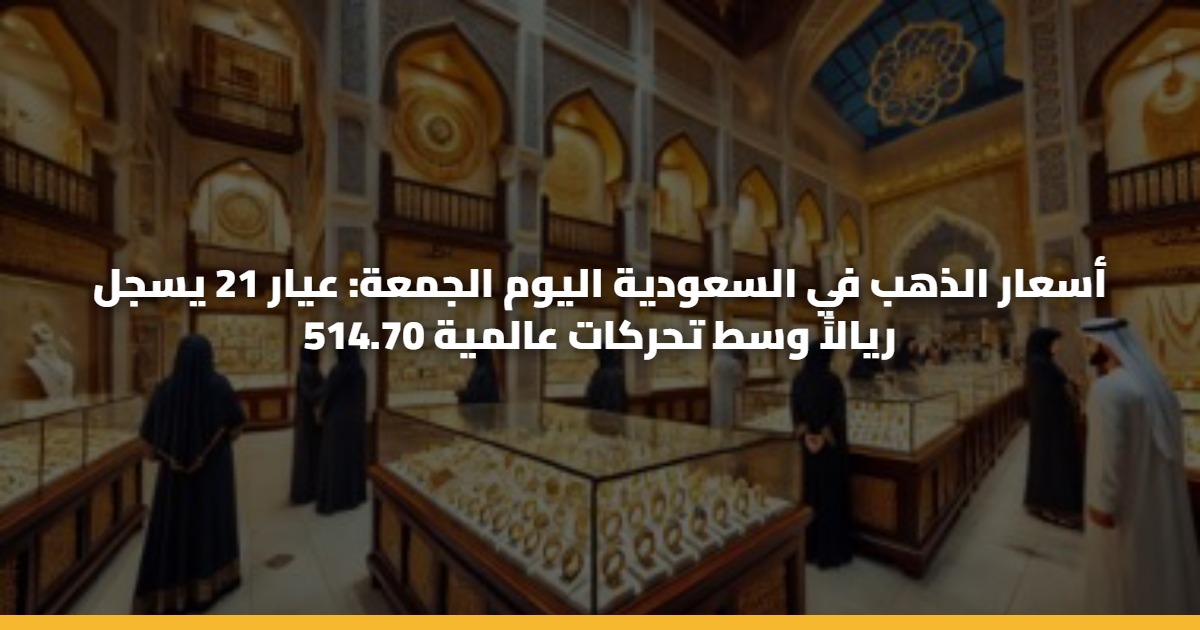 أسعار الذهب في السعودية اليوم الجمعة: عيار 21 يسجل 514.70 ريالاً وسط تحركات عالمية