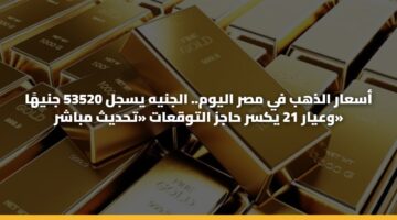 أسعار الذهب في مصر اليوم.. الجنيه يسجل 53520 جنيهًا وعيار 21 يكسر حاجز التوقعات «تحديث مباشر»