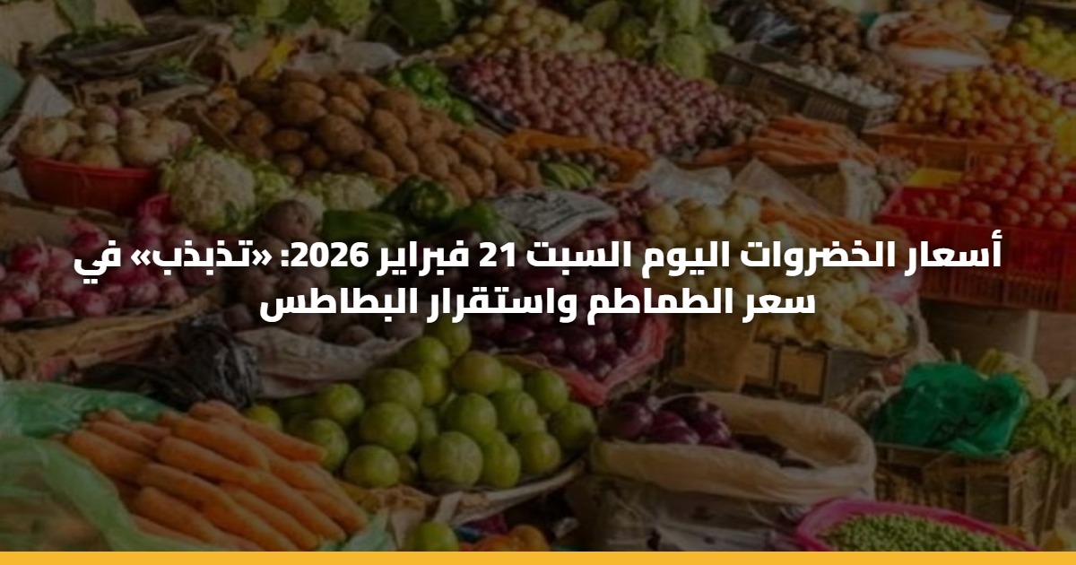 أسعار الخضروات اليوم السبت 21 فبراير 2026: «تذبذب» في سعر الطماطم واستقرار البطاطس
