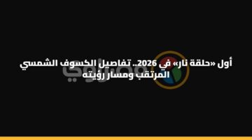 أول «حلقة نار» في 2026.. تفاصيل الكسوف الشمسي المرتقب ومسار رؤيته