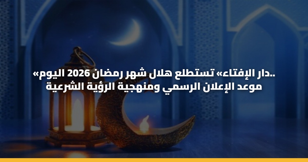 «دار الإفتاء» تستطلع هلال شهر رمضان 2026 اليوم.. موعد الإعلان الرسمي ومنهجية الرؤية الشرعية