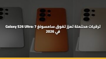 Galaxy S26 Ultra: 7 ترقيات محتملة تعزز تفوق سامسونغ في 2026