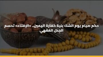 حكم صيام يوم الشك بنية كفارة اليمين.. «الإفتاء» تحسم الجدل الفقهي